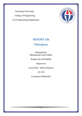 1
Gaziantep University
College of Engineering
Civil Engineering Department
REPORT ON
Fiberglass
Submitted by
Mohammed Layth Abbas
Student No:201444956
Supervisor
Assoc.Prof. Erhan Güneyisi
CE 543
(composite Materials)
 