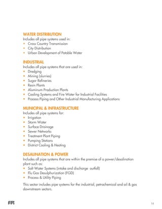 16
Water Distribution
Includes all pipe systems used in:
•	 Cross Country Transmission
•	 City Distribution
•	 Urban Development of Potable Water
Industrial
Includes all pipe systems that are used in:
•	 Dredging
•	 Mining (slurries)
•	 Sugar Refineries
•	 Resin Plants
•	 Aluminum Production Plants
•	 Cooling Systems and Fire Water for Industrial Facilities
•	 Process Piping and Other Industrial Manufacturing Applications
Municipal & Infrastructure
Includes all pipe systems for:
•	 Irrigation
•	 Storm Water
•	 Surface Drainage
•	 Sewer Networks
•	 Treatment Plant Piping
•	 Pumping Stations
•	 District Cooling & Heating
Desalination & Power
Includes all pipe systems that are within the premise of a power/desalination
plant such as:
•	 Salt Water Systems (intake and discharge outfall)
•	 Flu Gas Desulphurization (FGD)
•	 Process & Utility Piping
This sector includes pipe systems for the industrial, petrochemical and oil & gas
downstream sectors.
 