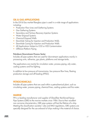 17
OIL & GAS APPLICATIONS
In the Oil & Gas market fiberglass pipe is used in a wide range of applications
including:
•	 Production Flow Lines and Gathering Systems
•	 Gas Gathering Systems
•	 Secondary and Tertiary Recovery Injection Systems
•	 Water Disposal Systems
•	 Chemical Disposal Wells
•	 Downhole Tubing for Injection and Production Wells
•	 Downhole Casing for Injection and Production Wells
•	 All Applications Subject to CO2 or H2S Contamination
•	 Offshore Platform Piping
Petroleum Downstream Process Sector
Includes all pipe systems that are used for downstream applications mainly in
processing units, refineries, gas plants, platforms and storage tanks.
The applications are mainly for circulation water, process piping, oily water,
cooling systems and fire fighting.
In addition to low pressure oil transmission, low pressure flow lines, floating
production storage and off-loading (FPSO).
Petrochemicals
Includes all pipe systems that are used within a petrochemical plant, such as
circulating water, process piping, chemical lines, cooling systems and fire water.
MARINE
FPI is a leading manufacturer and supplier of Glassfiber Reinforced Epoxy
Pipe Systems (GRE) to the marine markets since 1984. Due to their excellent
non corrosive characteristics, GRE pipe systems will last the lifetime of a ship.
Meeting the classification societies’ rules and IMO regulations, GRE systems are
specially designed for the use onboard of ships making it the material of choice.
 