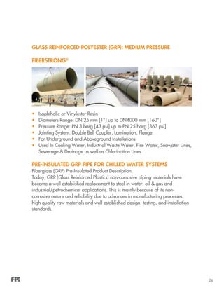 24
GLASS REINFORCED POLYESTER (GRP): MEDIUM PRESSURE
FIBERSTRONG®
•	 Isophthalic or Vinylester Resin
•	 Diameters Range: DN 25 mm [1”] up to DN4000 mm [160”]
•	 Pressure Range: PN 3 barg [43 psi] up to PN 25 barg [363 psi]
•	 Jointing System: Double Bell Coupler, Lamination, Flange
•	 For Underground and Aboveground Installations
•	 Used In Cooling Water, Industrial Waste Water, Fire Water, Seawater Lines,
Sewerage & Drainage as well as Chlorination Lines.
PRE-INSULATED GRP PIPE FOR CHILLED WATER SYSTEMS
Fiberglass (GRP) Pre-Insulated Product Description.
Today, GRP (Glass Reinforced Plastics) non-corrosive piping materials have
become a well established replacement to steel in water, oil & gas and
industrial/petrochemical applications. This is mainly because of its non-
corrosive nature and reliability due to advances in manufacturing processes,
high quality raw materials and well established design, testing, and installation
standards.
 