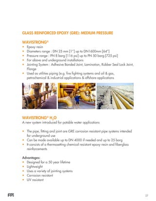 27
GLASS REINFORCED EPOXY (GRE): MEDIUM PRESSURE
WAVISTRONG®
•	 Epoxy resin
•	 Diameters range : DN 25 mm [1”] up to DN1600mm [64”]
•	 Pressure range : PN 8 barg [116 psi] up to PN 50 barg [725 psi]
•	 For above and underground installations
•	 Jointing System : Adhesive Bonded Joint, Lamination, Rubber Seal Lock Joint,
Flange
•	 Used as utilities piping (e.g. fire fighting systems and oil & gas,
petrochemical & industrial applications & offshore applications
WAVISTRONG®
H2
O
A new system introduced for potable water applications
•	 The pipe, fitting and joint are GRE corrosion resistant pipe systems intended
for underground use
•	 Can be made available up to DN 4000 if needed and up to 25 barg
•	 It consists of a thermosetting chemical resistant epoxy resin and fiberglass
reinforcements
Advantages:
•	 Designed for a 50 year lifetime
•	 Lightweight
•	 Uses a variety of jointing systems
•	 Corrosion resistant
•	 UV resistant
 