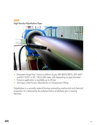 29
•	 Diameters range from 16mm to 630mm as per DIN 8074/8075, ISO 4427
and EN 12201 in 50, 150 & 250 meter rolls depending on pipe diameter
•	 Pressure application is available up to 20 bar
•	 Joint type is Butt Fusion, Electrofusion or Compression fitting
Polyethylene is a versatile material having outstanding mechanical and chemical
properties. It is obtained by the polymerization of ethylene gas in varying
densities.
HDPE
High Density Polyethylene Pipes
 