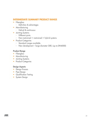 31
INTERMEDIATE SUMMARY PRODUCT RANGE
•	 Fiberglass
-	 Definition & advantages
•	 Manufacturing
-	 Helical & continuous
•	 Jointing Systems
-	 Different joints
-	Non-restrained  restrained  hybrid systems
•	 Product Categories
-	 Standard ranges available
-	 New development – large diameter GRE; (up to DN4000)
Product Range
•	 Fiberglass
•	 Manufacturing
•	 Jointing Systems
•	 Product Categories
Design Aspects
•	 Design Process
•	 Pipe Design
•	 Qualification Testing
•	 System Design
 