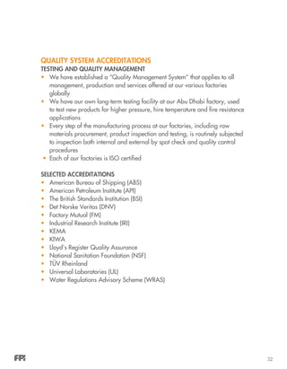 32
QUALITY SYSTEM ACCREDITATIONS
TESTING AND QUALITY MANAGEMENT
•	 We have established a “Quality Management System” that applies to all
management, production and services offered at our various factories
globally
•	 We have our own long-term testing facility at our Abu Dhabi factory, used
to test new products for higher pressure, hire temperature and fire resistance
applications
•	 Every step of the manufacturing process at our factories, including raw
materials procurement, product inspection and testing, is routinely subjected
to inspection both internal and external by spot check and quality control
procedures
•	 Each of our factories is ISO certified
SELECTED ACCREDITATIONS
•	 American Bureau of Shipping (ABS)
•	 American Petroleum Institute (API)
•	 The British Standards Institution (BSI)
•	 Det Norske Veritas (DNV)
•	 Factory Mutual (FM)
•	 Industrial Research Institute (IRI)
•	 KEMA
•	 KIWA
•	 Lloyd’s Register Quality Assurance
•	 National Sanitation Foundation (NSF)
•	 TÜV Rheinland
•	 Universal Laboratories (UL)
•	 Water Regulations Advisory Scheme (WRAS)
 