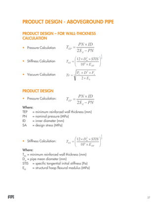37
PRODUCT DESIGN - ABOVEGROUND PIPE
PRODUCT DESIGN – FOR WALL-THICKNESS
CALCULATION
•	 Pressure Calculation
•	 Stiffness Calculation
•	 Vacuum Calculation
PRODUCT DESIGN
•	 Pressure Calculation:
Where:
TEP	 = minimum reinforced wall thickness (mm)
PN 	 = nominal pressure (MPa)
ID		 = inner diameter (mm)
SA		 = design stress (MPa)
•	 Stiffness Calculation:
Where:
TES
	= minimum reinforced wall thickness (mm)
Dm
	= pipe mean diameter (mm)
STIS	 = specific tangential initial stiffness (Pa)
Ehf	
	 = structural hoop flexural modulus (MPa)
 
