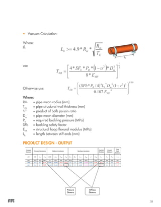 38
•	 Vacuum Calculation:
Where:
If:
use
Otherwise use:
Where:
Rm		 = pipe mean radius (mm)
TEB
		 = pipe structural wall thickness (mm)
Ѵ2
		 = product of both poison ratio
Dm
		 = pipe mean diameter (mm)
PB
		 = required buckling pressure (MPa)
SFb	 = buckling safety factor
EHF
		 = structural hoop flexural modulus (MPa)
Lb
		 = length between stiff ends (mm)
PRODUCT DESIGN - OUTPUT
Nominal
Diameter
DN PN S A T EP T ES P b SFb L b v2EHF T EB T E T L T C T WTEISTHFSTIS
mm Barg MPa mm Pa MPa mm mm Barg - mm MPa - mm mm mm mm mm
1,000 16.0 28.0 29.41 5,000 20,000 14.42 14.63 1.0 2.5 5,000 20,000 0.051 14.86 29.5 1.0 0.3 30.8
600 10.0 62.5 4.84 10,000 20,500 10.81 11.01 0.0 2.5 4,000 20,500 0.000 0.00 11.1 0.5 0.3 11.9
Pressure Calculation Stiffness Calculation Buckling Calculation
Final Str.
Thickness
Unreinf.
Thickness
Final
Total
Thickness
Pressure
Governs
Stiffness
Governs
 