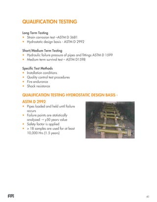 40
QUALIFICATION TESTING
Long Term Testing
•	 Strain corrosion test –ASTM D 3681
•	 Hydrostatic design basis - ASTM D 2992
Short/Medium Term Testing
•	 Hydraulic failure pressure of pipes and fittings ASTM D 1599
•	 Medium term survival test – ASTM D1598
Specific Test Methods
•	 Installation conditions
•	 Quality control test procedures
•	 Fire endurance
•	 Shock resistance
QUALIFICATION TESTING Hydrostatic Design Basis -
ASTM D 2992
•	 Pipes loaded and held until failure
occurs
•	 Failure points are statistically
analyzed  y50 years value
•	 Safety factor is applied
•	 > 18 samples are used for at least
10,000 Hrs (1.5 years)
 