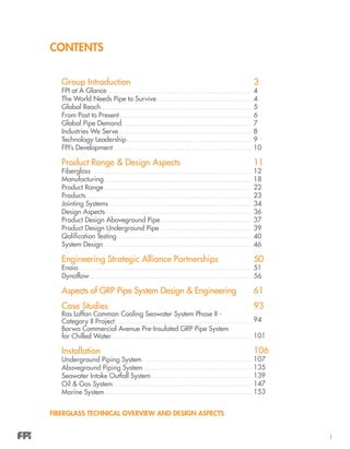 1
CONTENTS
Group Introduction
FPI at A Glance
The World Needs Pipe to Survive
Global Reach
From Past to Present
Global Pipe Demand
Industries We Serve
Technology Leadership
FPI’s Development
Product Range & Design Aspects
Fiberglass
Manufacturing
Product Range
Products
Jointing Systems
Design Aspects
Product Design Aboveground Pipe
Product Design Underground Pipe
Qalification Testing
System Design
Engineering Strategic Alliance Partnerships
Enoia
Dynaflow
Aspects of GRP Pipe System Design & Engineering
Case Studies
Ras Laffan Common Cooling Seawater System Phase II -
Category II Project	
Barwa Commercial Avenue Pre-Insulated GRP Pipe System
for Chilled Water
Installation	
Underground Piping System
Aboveground Piping System
Seawater Intake Outfall System
Oil & Gas System
Marine System
3
4
4
5
6
7
8
9
10
11
12
18
22
23
34
36
37
39
40
46
50
51
56
61
93
94
101
106
107
135
139
147
153
FIBERGLASS TECHNICAL OVERVIEW AND DESIGN ASPECTS
 