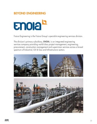 51
BEYOND ENGINEERING
Future Engineering is the Future Group’s specialist engineering services division.
The division’s primary subsidiary, ENOIA, is an integrated engineering
services company providing world-class project management, engineering,
procurement, construction management and supervision services across a broad
spectrum of Industrial, Oil & Gas and Infrastructure sectors.
 