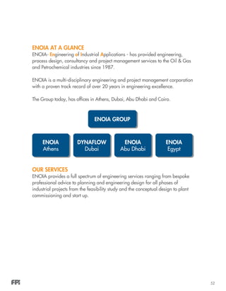 52
ENOIA AT A GLANCE
ENOIA- Engineering of Industrial Applications - has provided engineering,
process design, consultancy and project management services to the Oil & Gas
and Petrochemical industries since 1987.
ENOIA is a multi-disciplinary engineering and project management corporation
with a proven track record of over 20 years in engineering excellence.
The Group today, has offices in Athens, Dubai, Abu Dhabi and Cairo.
OUR SERVICES
ENOIA provides a full spectrum of engineering services ranging from bespoke
professional advice to planning and engineering design for all phases of
industrial projects from the feasibility study and the conceptual design to plant
commissioning and start up.
ENOIA GROUP
ENOIA
Athens
DYNAFLOW
Dubai
ENOIA
Abu Dhabi
ENOIA
Egypt
 