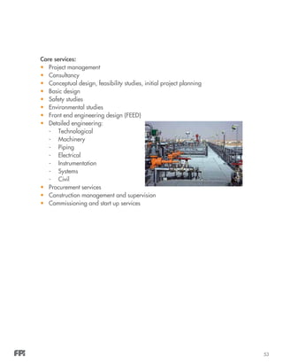 53
Core services:
•	 Project management
•	 Consultancy
•	 Conceptual design, feasibility studies, initial project planning
•	 Basic design
•	 Safety studies
•	 Environmental studies
•	 Front end engineering design (FEED)
•	 Detailed engineering:
-	Technological
-	Machinery
-	Piping
-	Electrical
-	Instrumentation
-	Systems
-	Civil
•	 Procurement services
•	 Construction management and supervision
•	 Commissioning and start up services
 