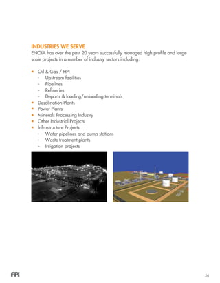 54
INDUSTRIES WE SERVE
ENOIA has over the past 20 years successfully managed high profile and large
scale projects in a number of industry sectors including:
•	 Oil & Gas / HPI
-	 Upstream facilities
-	Pipelines
-	Refineries
-	 Deports & loading/unloading terminals
•	 Desalination Plants
•	 Power Plants
•	 Minerals Processing Industry
•	 Other Industrial Projects
•	 Infrastructure Projects
-	 Water pipelines and pump stations
-	 Waste treatment plants
-	 Irrigation projects
 