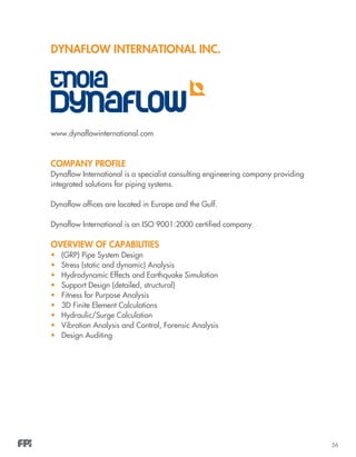 56
Dynaflow International Inc.
www.dynaflowinternational.com
COMPANY PROFILE
Dynaflow International is a specialist consulting engineering company providing
integrated solutions for piping systems.
Dynaflow offices are located in Europe and the Gulf.
Dynaflow International is an ISO 9001:2000 certified company.
OVERVIEW OF CAPABILITIES
•	 (GRP) Pipe System Design
•	 Stress (static and dynamic) Analysis
•	 Hydrodynamic Effects and Earthquake Simulation
•	 Support Design (detailed, structural)
•	 Fitness for Purpose Analysis
•	 3D Finite Element Calculations
•	 Hydraulic/Surge Calculation
•	 Vibration Analysis and Control, Forensic Analysis
• 	 Design Auditing
 