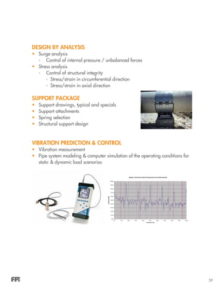 59
DESIGN BY ANALYSIS
•	 Surge analysis
-	 Control of internal pressure / unbalanced forces
•	 Stress analysis
-	 Control of structural integrity
		 - Stress/strain in circumferential direction
		 - Stress/strain in axial direction
SUPPORT PACKAGE
•	 Support drawings, typical and specials
•	 Support attachments
•	 Spring selection
•	 Structural support design
VIBRATION PREDICTION & CONTROL
•	 Vibration measurement
•	 Pipe system modeling & computer simulation of the operating conditions for
static & dynamic load scenarios
System mechanical natural frequencies and measurements
0.00
10.00
20.00
30.00
40.00
50.00
60.00
70.00
80.00
90.00
100.00
0.0 10.0 20.0 30.0 40.0 50.0 60.0 70.0 80.0 90.0 100.0
Frequency (Hz)
Amplitude(dB)
 