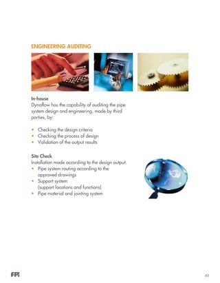 60
ENGINEERING AUDITING
In-house
Dynaflow has the capability of auditing the pipe
system design and engineering, made by third
parties, by:
•	 Checking the design criteria
•	 Checking the process of design
•	 Validation of the output results
Site Check
Installation made according to the design output:
•	 Pipe system routing according to the
approved drawings
•	 Support system
(support locations and functions)
•	 Pipe material and jointing system
 