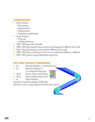 62
SYSTEM DESIGN
•	 Stress Analysis
– Pipe stresses
– Support loads
– Displacements
– Equipment nozzle loads
•	 Surge Analysis
– Pressures
– Unbalanced forces
•	 GRE/ GRP pipe wall is flexible
•	 GRE/ GRP pipe expands due to pressure & temperature different from steel
•	 Pipe/ Fitting dimensions and properties different from metal
•	 GRE/ GRP pipe is orthotropic Axial and circumferential stiffness is different
•	 GRE/ GRP systems require dedicated supporting
PIPE WALL ELASTICITY PARAMETERS
•	 Ea		 Elasticity Modulus in Axial Direction
•	 Ec		 Elasticity Modulus in
		 Circumferential Direction
•	 Va/h	 Poisson Ratio Axial/Hoop
•	 Vh/a	 Poisson Ratio Hoop/Axial
•	 G		 Shear Modulus
Example of special property of GRP pipe
Maximum stress in pipe adjacent to bend not in bend
 