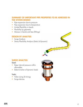 65
SUMMARY OF IMPORTANT PIPE PROPERTIES TO BE ADRESSED IN
THE SYSTEM DESIGN
•	 Pipe expansion due to pressure
•	 Pipe expansion due to temperature
•	 Limited flexibility in bends
•	 Flexibility by geometry
•	 Stresses in bends and tees (fittings)
DESIGN BY ANALYSIS
•	 Surge Analysis
•	 Stress/Flexibility Analysis (Static & Dynamic)
SURGE ANALYSIS
Goal:
•	 Keep internal pressure within
allowables
•	 Determination of dynamic loads
Tools:
•	 Valve sizing & timings
•	 Surge devices
 