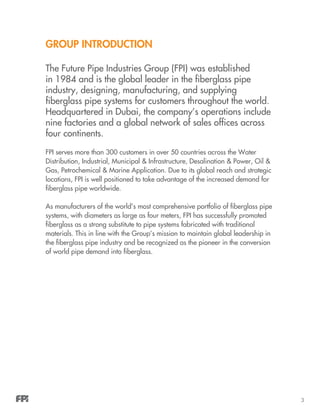 3
group introduction
The Future Pipe Industries Group (FPI) was established
in 1984 and is the global leader in the fiberglass pipe
industry, designing, manufacturing, and supplying
fiberglass pipe systems for customers throughout the world.
Headquartered in Dubai, the company’s operations include
nine factories and a global network of sales offices across
four continents.
FPI serves more than 300 customers in over 50 countries across the Water
Distribution, Industrial, Municipal & Infrastructure, Desalination & Power, Oil &
Gas, Petrochemical & Marine Application. Due to its global reach and strategic
locations, FPI is well positioned to take advantage of the increased demand for
fiberglass pipe worldwide.
As manufacturers of the world’s most comprehensive portfolio of fiberglass pipe
systems, with diameters as large as four meters, FPI has successfully promoted
fiberglass as a strong substitute to pipe systems fabricated with traditional
materials. This in line with the Group’s mission to maintain global leadership in
the fiberglass pipe industry and be recognized as the pioneer in the conversion
of world pipe demand into fiberglass.
 