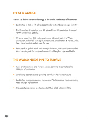 4
FPI At A Glance
Vision: ‘To deliver water and energy to the world, in the most efficient way’
•	 Established in 1984, FPI is the global leader in the fiberglass pipe industry
•	 The Group has 9 factories, over 20 sales offices, 61 production lines and
4500+ employees globally
•	 FPI serve more than 300 customers in over 50 countries in the Water
Distrbution, Industrial, Municipal, Infrastruture, Desalination & Power, Oil &
Gas, Petrochemical and Marine Sectors
•	 Because of its global reach and strategic locations, FPI is well positioned to
take advantage of the increased demand for fiberglass pipe worldwide
THe World needs pipe to survive
•	 Pipes are the arteries and veins of nations carrying fluids that are the
lifeblood of civilization
•	 Developing economies are spending actively on new infrastructure
•	 Established economies such as Europe and North America have a pressing
need for pipe replacement
•	 The global pipe market is established at USD $186 billion in 2010
 