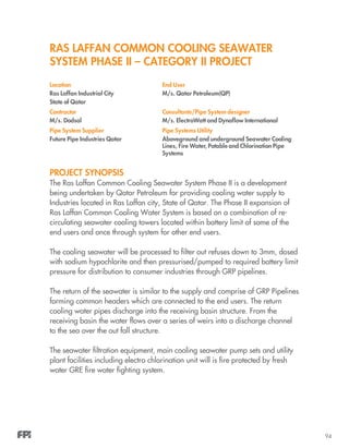 94
RAS LAFFAN COMMON COOLING SEAWATER
SYSTEM PHASE II – CATEGORY II PROJECT
Project Synopsis
The Ras Laffan Common Cooling Seawater System Phase II is a development
being undertaken by Qatar Petroleum for providing cooling water supply to
Industries located in Ras Laffan city, State of Qatar. The Phase II expansion of
Ras Laffan Common Cooling Water System is based on a combination of re-
circulating seawater cooling towers located within battery limit of some of the
end users and once through system for other end users.
The cooling seawater will be processed to filter out refuses down to 3mm, dosed
with sodium hypochlorite and then pressurised/pumped to required battery limit
pressure for distribution to consumer industries through GRP pipelines.
The return of the seawater is similar to the supply and comprise of GRP Pipelines
forming common headers which are connected to the end users. The return
cooling water pipes discharge into the receiving basin structure. From the
receiving basin the water flows over a series of weirs into a discharge channel
to the sea over the out fall structure.
The seawater filtration equipment, main cooling seawater pump sets and utility
plant facilities including electro chlorination unit will is fire protected by fresh
water GRE fire water fighting system.
 