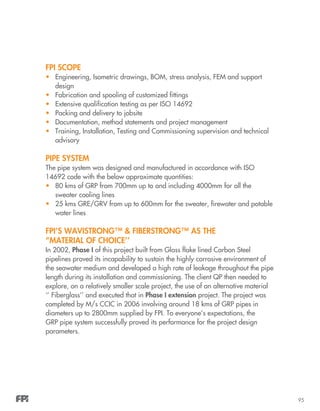 95
FPI Scope
•	 Engineering, Isometric drawings, BOM, stress analysis, FEM and support
design
•	 Fabrication and spooling of customized fittings
•	 Extensive qualification testing as per ISO 14692
•	 Packing and delivery to jobsite
•	 Documentation, method statements and project management
•	 Training, Installation, Testing and Commissioning supervision and technical
advisory
Pipe System
The pipe system was designed and manufactured in accordance with ISO
14692 code with the below approximate quantities:
•	 80 kms of GRP from 700mm up to and including 4000mm for all the
sweater cooling lines
•	 25 kms GRE/GRV from up to 600mm for the sweater, firewater and potable
water lines
FPI’s WAVISTRONG™ & FIBERSTRONG™ as the
“MATERIAL OF CHOICE’’
In 2002, Phase I of this project built from Glass flake lined Carbon Steel
pipelines proved its incapability to sustain the highly corrosive environment of
the seawater medium and developed a high rate of leakage throughout the pipe
length during its installation and commissioning. The client QP then needed to
explore, on a relatively smaller scale project, the use of an alternative material
‘’ Fiberglass’’ and executed that in Phase I extension project. The project was
completed by M/s CCIC in 2006 involving around 18 kms of GRP pipes in
diameters up to 2800mm supplied by FPI. To everyone’s expectations, the
GRP pipe system successfully proved its performance for the project design
parameters.
 