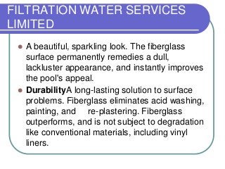 FILTRATION WATER SERVICES
LIMITED


A beautiful, sparkling look. The fiberglass
surface permanently remedies a dull,
lackluster appearance, and instantly improves
the pool's appeal.
 DurabilityA long-lasting solution to surface
problems. Fiberglass eliminates acid washing,
painting, and re-plastering. Fiberglass
outperforms, and is not subject to degradation
like conventional materials, including vinyl
liners.

 
