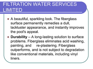 FILTRATION WATER SERVICES
LIMITED
 A beautiful, sparkling look. The fiberglass
surface permanently remedies a dull,
lackluster appearance, and instantly improves
the pool's appeal.
 Durability – A long-lasting solution to surface
problems. Fiberglass eliminates acid washing,
painting, and re-plastering. Fiberglass
outperforms, and is not subject to degradation
like conventional materials, including vinyl
liners.
 