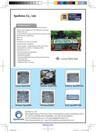 Certified
     SpaRelax Co., Ltd.                                                               Manufacturer
                                                                                      Audited by



             COMPANY PROFILE


           Major Product Range: Hot Tub, Whirlpool, Swim Spa,
           Outdoor Spa, Spa
           Existing Markets: Europe, North America, Australia, Asia,
           South America, Middle East
           OEM: Yes
           ODM: Yes
           Certificates: CE, SAA, CB, KC, GMC
           Own Brand Name: SpaRelax
           Factory Location: Tangxia Industry Park, Xinxu Town,
           Huiyang District, Huizhou, Guangdong, China
           R&D Department: Yes
           Primary Competitive Advantages:
           - USA Standard Quality
           - Good Price for Value
           - Professional Manufacturing and Personalized Service
           - Short Lead Time                                              Luxury Swim Spa
           - Energy Saving Smart
           - Production Time: 7-25 days




       Luxury Spa(A410)                           Outdoor Spa(A520)             Outdoor Spa(SRP430)




       Outdoor Spa(S600)                          Whirlpool(S800)               Swim Spa(SRP-650)


                        SpaRelax Co., Ltd.
                        Add: Tangxia Industry Park, Xinxu Town, Huiyang District, Huizhou, Guangdong, China
                        Tel: +86-752-3527488 +86-755-83330020 Fax: +86-752-3527588-811
                        E-mail: sales@spasrelax.com info-sparelax@globalmarket.com
                        http://www.spasrelax.com http://info-sparelax.gmc.globalmarket.com

                                                      Fiberglass Pools


瑞莱思.indd      1                                                                              2011-7-19   哈哈 12:20:45
 