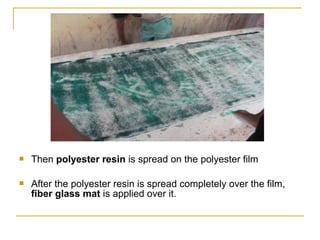    Then polyester resin is spread on the polyester film

   After the polyester resin is spread completely over the film,
    fiber glass mat is applied over it.
 