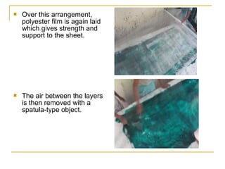    Over this arrangement,
    polyester film is again laid
    which gives strength and
    support to the sheet.




   The air between the layers
    is then removed with a
    spatula-type object.
 