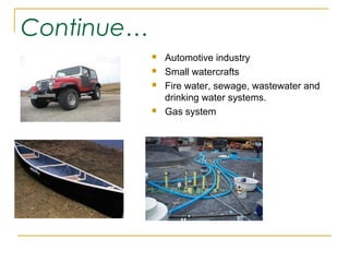 Continue…
               Automotive industry
               Small watercrafts
               Fire water, sewage, wastewater and
                drinking water systems.
               Gas system
 