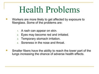 Health Problems
   Workers are more likely to get affected by exposure to
    fiberglass. Some of the problems are:

       1.   A rash can appear on skin.
       2.   Eyes may become red and irritated.
       3.   Temporary stomach irritation.
       4.   Soreness in the nose and throat.

   Smaller fibers have the ability to reach the lower part of the
    lungs increasing the chance of adverse health effects.
 