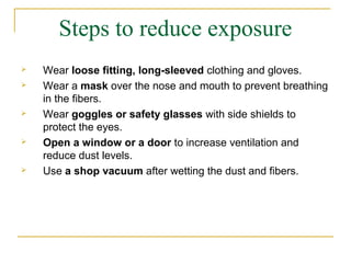 Steps to reduce exposure
   Wear loose fitting, long-sleeved clothing and gloves.
   Wear a mask over the nose and mouth to prevent breathing
    in the fibers.
   Wear goggles or safety glasses with side shields to
    protect the eyes.
   Open a window or a door to increase ventilation and
    reduce dust levels.
   Use a shop vacuum after wetting the dust and fibers.
 