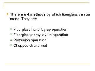    There are 4 methods by which fiberglass can be
    made. They are:

       Fiberglass hand lay-up operation
       Fiberglass spray lay-up operation
       Pultrusion operation
       Chopped strand mat
 