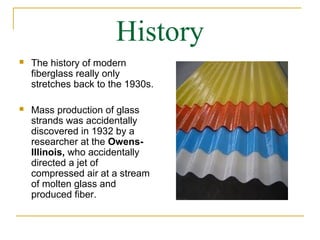 History
   The history of modern
    fiberglass really only
    stretches back to the 1930s.

   Mass production of glass
    strands was accidentally
    discovered in 1932 by a
    researcher at the Owens-
    Illinois, who accidentally
    directed a jet of
    compressed air at a stream
    of molten glass and
    produced fiber.
 