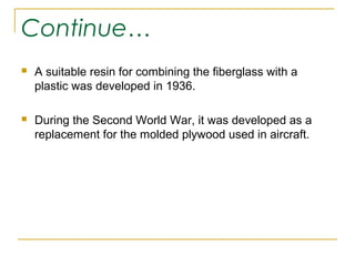 Continue…
   A suitable resin for combining the fiberglass with a
    plastic was developed in 1936.

   During the Second World War, it was developed as a
    replacement for the molded plywood used in aircraft.
 