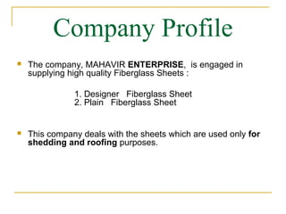 Company Profile
   The company, MAHAVIR ENTERPRISE, is engaged in
    supplying high quality Fiberglass Sheets :

               1. Designer Fiberglass Sheet
               2. Plain Fiberglass Sheet


   This company deals with the sheets which are used only for
    shedding and roofing purposes.
 