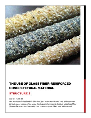 ABSTRACT:
This document will address the use of fiber glass as an alternative for steel reinforcement in
concrete based building, show casing the physical, chemical and structural properties of fiber
glass reinforcement, and comparing them to commonly used black steel reinforcement.
THE USE OF GLASSFIBER–REINFORCED
CONCRETETURALMATERIAL
STRUCTURE 2
 