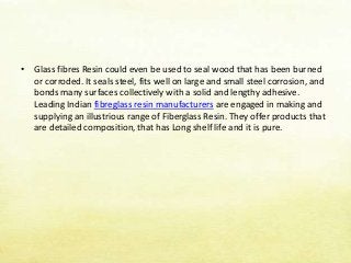 • Glass fibres Resin could even be used to seal wood that has been burned
or corroded. It seals steel, fits well on large and small steel corrosion, and
bonds many surfaces collectively with a solid and lengthy adhesive.
Leading Indian fibreglass resin manufacturers are engaged in making and
supplying an illustrious range of Fiberglass Resin. They offer products that
are detailed composition, that has Long shelf life and it is pure.
 