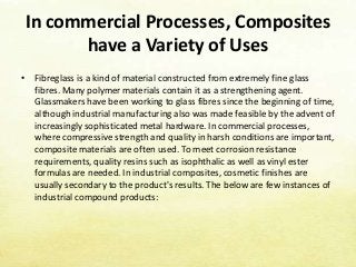 In commercial Processes, Composites
have a Variety of Uses
• Fibreglass is a kind of material constructed from extremely fine glass
fibres. Many polymer materials contain it as a strengthening agent.
Glassmakers have been working to glass fibres since the beginning of time,
although industrial manufacturing also was made feasible by the advent of
increasingly sophisticated metal hardware. In commercial processes,
where compressive strength and quality in harsh conditions are important,
composite materials are often used. To meet corrosion resistance
requirements, quality resins such as isophthalic as well as vinyl ester
formulas are needed. In industrial composites, cosmetic finishes are
usually secondary to the product's results. The below are few instances of
industrial compound products:
 