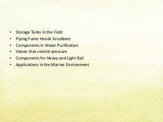 • Storage Tanks in the Field
• Piping Fume Hoods Scrubbers
• Components in Water Purification
• Valves that control pressure
• Components for Heavy and Light Rail
• Applications in the Marine Environment
 