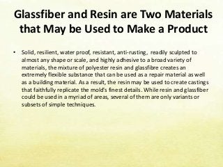 Glassfiber and Resin are Two Materials
that May be Used to Make a Product
• Solid, resilient, water proof, resistant, anti-rusting, readily sculpted to
almost any shape or scale, and highly adhesive to a broad variety of
materials, the mixture of polyester resin and glassfibre creates an
extremely flexible substance that can be used as a repair material as well
as a building material. As a result, the resin may be used to create castings
that faithfully replicate the mold's finest details. While resin and glassfiber
could be used in a myriad of areas, several of them are only variants or
subsets of simple techniques.
 