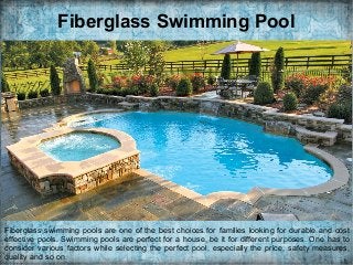 Fiberglass Swimming Pool
Fiberglass swimming pools are one of the best choices for families looking for durable and cost
effective pools. Swimming pools are perfect for a house, be it for different purposes. One has to
consider various factors while selecting the perfect pool, especially the price, safety measures,
quality and so on.
 