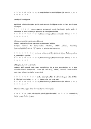 телекоммуникация; telecomunicação; telecomunicación; elétrico; элек
трический

4, fiberglass lighting pole


We provide garden/home/yard lighting poles, also the utility pole as well as street lighting pole,
power pole.
О с в е щ е н и е полюс, садовое освещение полюс; iluminación poste, poste de
iluminación de jardí iluminação pólo, pólo de iluminação do jardim
                   n;
телекоммуникация; telecomunicação; telecomunicación; elétrico; элек
трический


5, telecommunications antennae and towers
Antenna Fiberglass Radome, fiberglass, RF-transparent radome
fiberglass    radomes         for   transportation   industries,   MMDS   Antenna,    Trasmitting
Antenna,,Satellite Antenna, FRP radome for antenna Manufacturers


стекловолокна антенны обтекатель; fibra de vidrio Antena Radomo; Antena
de fibra de vidro Radome;
телекоммуникация; telecomunicação; telecomunicación; elétrico; элек
трический

6, fiberglass channel, handrails for
Durability and stability mean lower maintenance and a safer environment for all your
telecommunication components. Fasten FRP cable trays, ladders, handrails, communication
towers, and telecommunication components


стекловолокном трубы rectangular; fibra de vidrio rectanguar tubo; de fibra
de vidro tubo rectangular; канал пучка; canal haz; canal feixe
телекоммуникация; telecomunicação; telecomunicación; elétrico; элек
трический

7, tomato stake, pepper stake, flower stake, vine training stake

томатной долю; tomate participación; jogo de tomate; посадка поддержки;
plantar apoyo; plantio de apoio
 