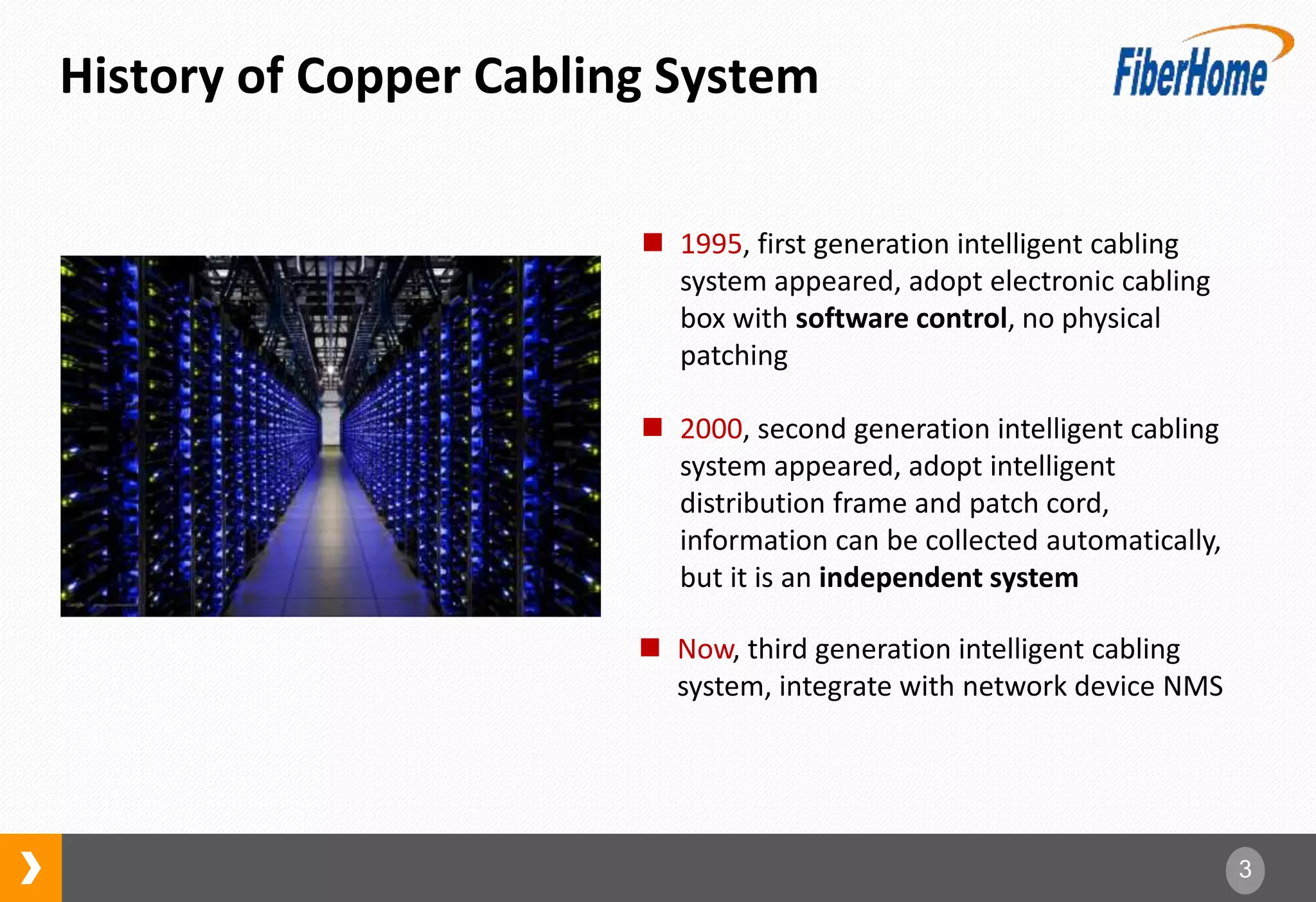3
History of Copper Cabling System
 1995, first generation intelligent cabling
system appeared, adopt electronic cabling
box with software control, no physical
patching
 2000, second generation intelligent cabling
system appeared, adopt intelligent
distribution frame and patch cord,
information can be collected automatically,
but it is an independent system
 Now, third generation intelligent cabling
system, integrate with network device NMS
 