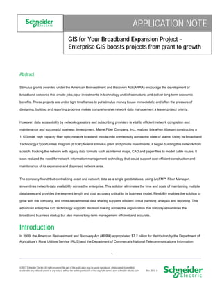 APPLICATION NOTE
GIS for Your Broadband Expansion Project –
Enterprise GIS boosts projects from grant to growth

Abstract
Stimulus grants awarded under the American Reinvestment and Recovery Act (ARRA) encourage the development of
broadband networks that create jobs; spur investments in technology and infrastructure; and deliver long-term economic
benefits. These projects are under tight timeframes to put stimulus money to use immediately; and often the pressure of
designing, building and reporting progress makes comprehensive network data management a lesser project priority.

However, data accessibility by network operators and subscribing providers is vital to efficient network completion and
maintenance and successful business development. Maine Fiber Company, Inc., realized this when it began constructing a
1,100-mile, high capacity fiber optic network to extend middle-mile connectivity across the state of Maine. Using its Broadband
Technology Opportunities Program (BTOP) federal stimulus grant and private investments, it began building this network from
scratch, tracking the network with legacy data formats such as internet maps, CAD and paper files to model cable routes. It
soon realized the need for network information management technology that would support cost-efficient construction and
maintenance of its expansive and dispersed network area.

The company found that centralizing asset and network data as a single geodatabase, using ArcFM™ Fiber Manager,
streamlines network data availability across the enterprise. This solution eliminates the time and costs of maintaining multiple
databases and provides the segment length and cost accuracy critical to its business model. Flexibility enables the solution to
grow with the company, and cross-departmental data sharing supports efficient circuit planning, analysis and reporting. This
advanced enterprise GIS technology supports decision making across the organization that not only streamlines the
broadband business startup but also makes long-term management efficient and accurate.

Introduction
In 2009, the American Reinvestment and Recovery Act (ARRA) appropriated $7.2 billion for distribution by the Department of
Agriculture’s Rural Utilities Service (RUS) and the Department of Commerce’s National Telecommunications Information

1
____________________________________________________________________________________________________
2013 Schneider Electric. All rights reserved. No part of this publication may be used, reproduced, photocopied, transmitted,
or stored in any retrieval system of any nature, without the written permission of the copyright owner. www.schneider-electric.com

Rev 2013--0

 