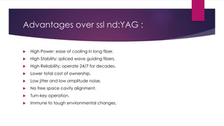 Advantages over ssl nd:YAG :
 High Power: ease of cooling in long fiber.
 High Stability: spliced wave guiding fibers.
 High Reliability: operate 24/7 for decades.
 Lower total cost of ownership.
 Low jitter and low amplitude noise.
 No free space cavity alignment.
 Turn-key operation.
 Immune to tough environmental changes.
 