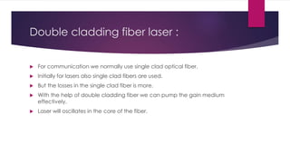 Double cladding fiber laser :
 For communication we normally use single clad optical fiber.
 Initially for lasers also single clad fibers are used.
 But the losses in the single clad fiber is more.
 With the help of double cladding fiber we can pump the gain medium
effectively.
 Laser will oscillates in the core of the fiber.
 