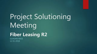 Project Solutioning
Meeting
Fiber Leasing R2
GUNJAN NEGI
12 01 2018
 