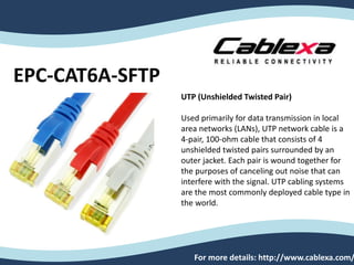 EPC-CAT6A-SFTP
For more details: http://www.cablexa.com/
UTP (Unshielded Twisted Pair)
Used primarily for data transmission in local
area networks (LANs), UTP network cable is a
4-pair, 100-ohm cable that consists of 4
unshielded twisted pairs surrounded by an
outer jacket. Each pair is wound together for
the purposes of canceling out noise that can
interfere with the signal. UTP cabling systems
are the most commonly deployed cable type in
the world.
 